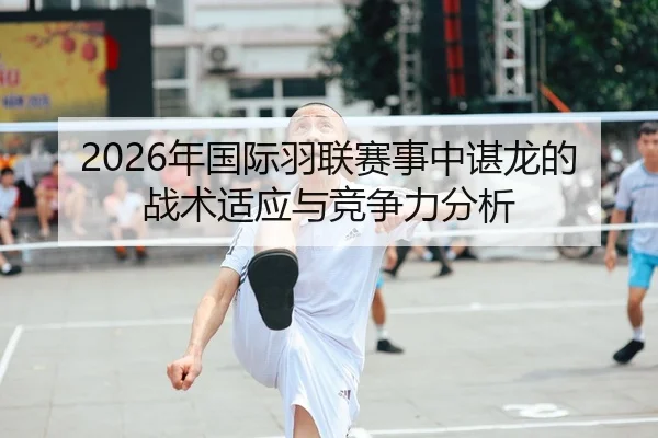 2026年国际羽联赛事中谌龙的战术适应与竞争力分析