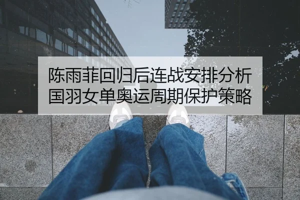 陈雨菲回归后连战安排分析 国羽女单奥运周期保护策略
