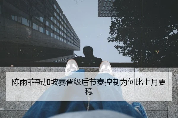 陈雨菲新加坡赛晋级后节奏控制为何比上月更稳