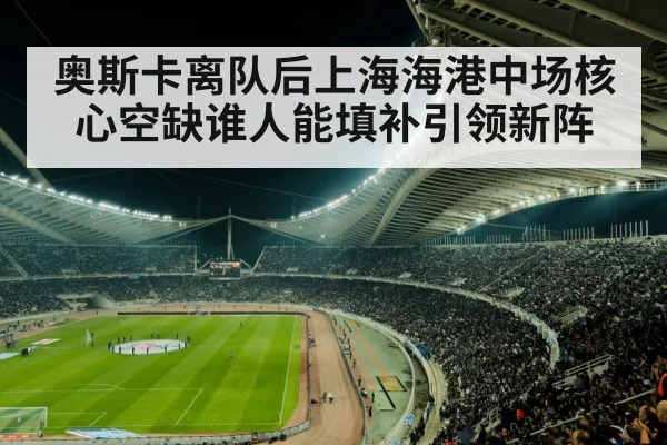 奥斯卡离队后上海海港中场核心空缺谁人能填补引领新阵