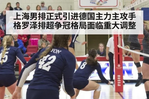 上海男排正式引进德国主力主攻手格罗泽排超争冠格局面临重大调整